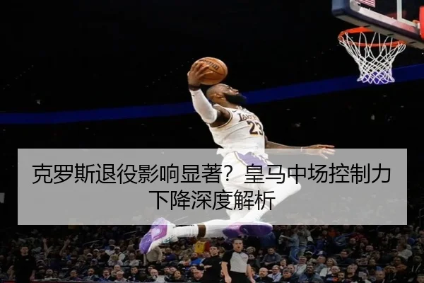 克罗斯退役影响显著？皇马中场控制力下降深度解析